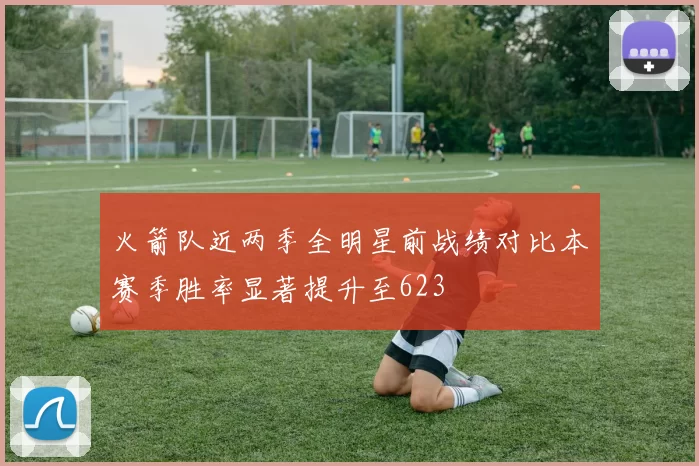 火箭队近两季全明星前战绩对比本赛季胜率显著提升至623
